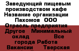 Заведующий пищевым производством кафе › Название организации ­ Пахомов, ООО › Отрасль предприятия ­ Другое › Минимальный оклад ­ 45 000 - Все города Работа » Вакансии   . Тверская обл.,Бологое г.